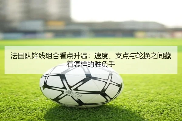 法国队锋线组合看点升温：速度、支点与轮换之间藏着怎样的胜负手